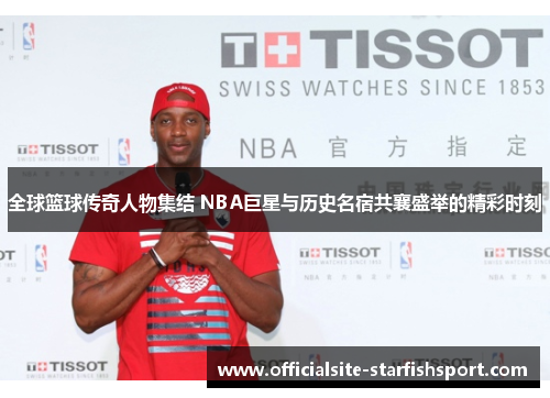 全球篮球传奇人物集结 NBA巨星与历史名宿共襄盛举的精彩时刻