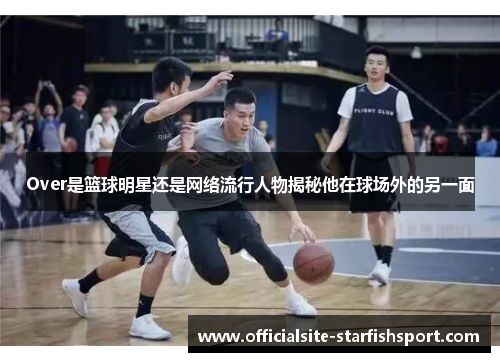 Over是篮球明星还是网络流行人物揭秘他在球场外的另一面