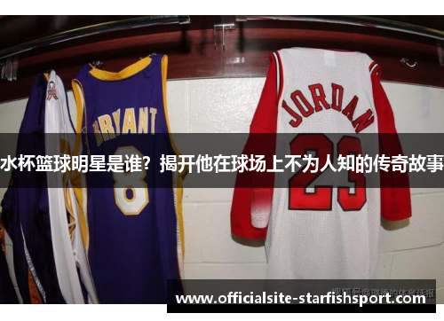 水杯篮球明星是谁？揭开他在球场上不为人知的传奇故事