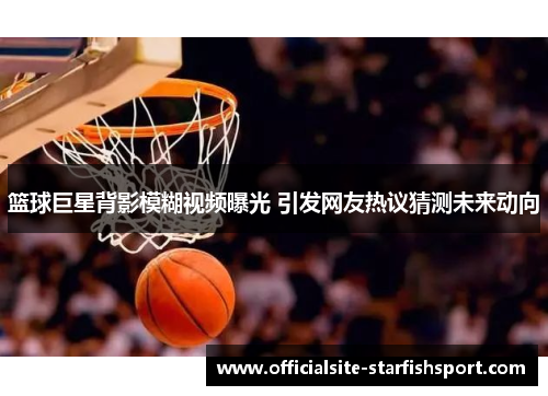 篮球巨星背影模糊视频曝光 引发网友热议猜测未来动向
