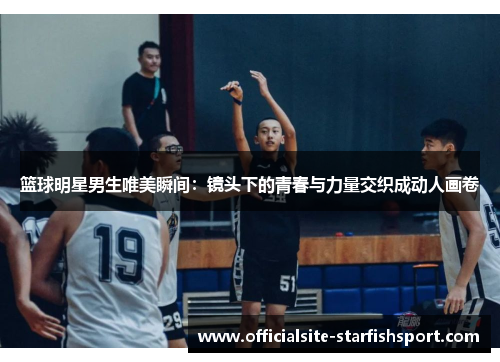 篮球明星男生唯美瞬间：镜头下的青春与力量交织成动人画卷