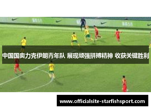 中国国奥力克伊朗青年队 展现顽强拼搏精神 收获关键胜利