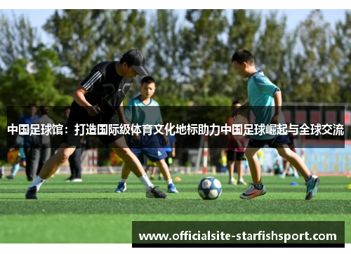 中国足球馆：打造国际级体育文化地标助力中国足球崛起与全球交流